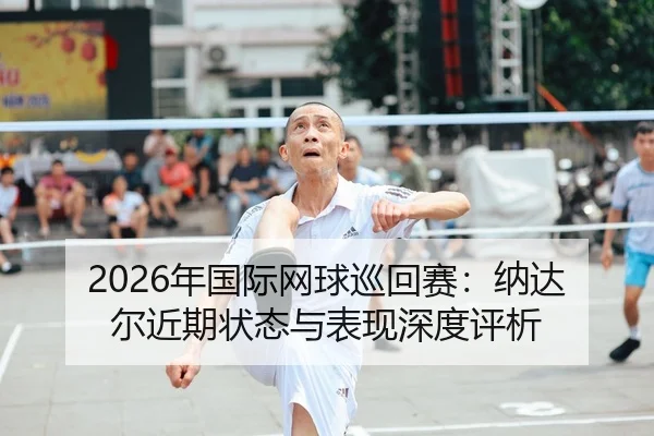 2026年国际网球巡回赛：纳达尔近期状态与表现深度评析