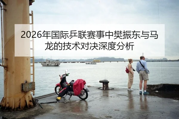 2026年国际乒联赛事中樊振东与马龙的技术对决深度分析