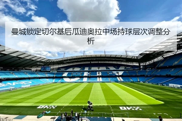 曼城锁定切尔基后瓜迪奥拉中场持球层次调整分析
